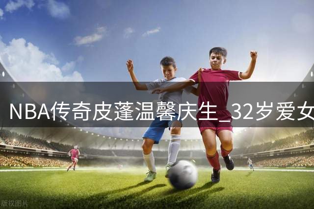 NBA传奇皮蓬温馨庆生 32岁爱女泰勒获父亲深情祝福